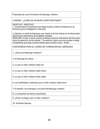28
Propuesta de curso formación de liderazgo cristiano:
I UNIDAD: “¿COMO ES UN BUEN LÍDER CRISTIANO?”
OBJETIVO: OBJETIVO:
1. Comprender la importancia de elegir buenos Líderes Cristianos en la
Directiva para la delegación misionera.
2. Diseñar un perfil de liderazgo que oriente a formar líderes en el discipulado
dentro de la membresía de la iglesia cristiana.
ORACIÓN: Invitar a hacer oración al altísimo para la orientación de Dios para
hacer la selección de los líderes. “Te pedimos Jesús que nos ayudes a elegir
compañeros que sean buenos líderes para nuestro curso.” Amén.
CONTENIDOS PARA EL CURSO DE FORMACIÓN DE LIDERAZGO
1. ¿Qué es el liderazgo cristiano?
2. El liderazgo de Jesús . . .
3. Lo que un líder cristiano debe ser.
4. Lo que un líder cristiano debe hacer.
5. Lo que un líder cristiano debe saber.
6. Las habilidades y destreza que un líder cristiano debe tener.
7. El desafío, los enemigos y el costo del liderazgo cristiano.
8. La necesidad de líderes espirituales.
9. ¿Cómo se llega a ser un líder cristiano?.
10. Actitudes básicas.
 