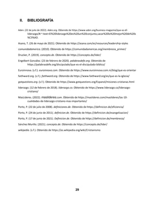 29
II. BIBLIOGRAFÍA
Aden. (22 de julio de 2022). Aden.org. Obtenido de https://www.aden.org/business-magazine/que-es-el-
liderazgo/#:~:text=El%20liderazgo%20es%20un%20conjunto,sacar%20lo%20mejor%20de%20s
%C3%AD.
Asano, T. (26 de mayo de 2021). Obtenido de https://asana.com/es/resources/leadership-styles
comunidadamerica. (2010). Obtenido de https://comunidadamericas.org/membresia_primer/
Drucker, P. (2019). concepto.de. Obtenido de https://concepto.de/lider/
Engelbert González. (23 de febrero de 2020). palabrasdefe.org. Obtenido de
https://palabrasdefe.org/discipulado/que-es-el-discipulado-biblico/
Euroinnova. (s.f.). euroinnova.com. Obtenido de https://www.euroinnova.com.ni/blog/que-es-orientar
faithward.org. (s.f.). faithward.org. Obtenido de https://www.faithward.org/es/que-es-la-iglesia/
gotquestions.org. (s.f.). Obtenido de https://www.gotquestions.org/Espanol/misiones-cristianas.html
liderazgo. (12 de febrero de 2018). liderazgo.co. Obtenido de https://www.liderazgo.co/liderazgo-
cristiano/
MasLideres. (2022). maslideres.com. Obtenido de https://maslideres.com/maslideres/las-10-
cualidades-de-liderazgo-cristiano-mas-importantes/
Porto, P. (22 de julio de 2008). definiciones.de. Obtenido de https://definicion.de/eficiencia/
Porto, P. (24 de junio de 2011). definicion.de. Obtenido de https://definicion.de/evangelizacion/
Porto, P. (17 de junio de 2021). Definicion.de. Obtenido de https://definicion.de/membresia/
Sánchez Murillo. (2021). concepto.de. Obtenido de https://concepto.de/lider/
wikipedia. (s.f.). Obtenido de https://es.wikipedia.org/wiki/Cristianismo
 