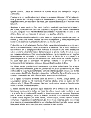 3
ejercer dominio. Desde el comienzo el hombre recibe una delegación: dirigir o
administrar.
Precisamente por eso Dios le entregó al hombre autoridad, Génesis 1:28 "Y los bendijo
Dios, y les dijo: Fructificad y multiplicaos; llenad la tierra, y sojuzgadla, y señoread en
los peces del mar, en las aves de los cielos, y en todas las bestias que se mueven sobre
la tierra".
Según en la santa escritura, Dios había diseñado en el cielo que Israel sería liderado
por Moisés, cómo todo líder debía ser preparado y equipado para prestar un excelente
servicio. Aunque a veces no entendemos los sucesos de nuestra vida, el Señor sí está
al tanto de su plan con nosotros, él siempre ve lo que hay adelante.
Generalmente ante el llamado divino para liderar un proyecto surgen las excusas, los
miedos y una lucha interna. Moisés se sintió incompetente y nada preparado para
liderar. En la Escritura muchos líderes tuvieron la misma lucha.
En los últimos 10 años la iglesia Bautista Betel ha venido trabajando acerca de cómo
ser un buen líder eficiente y capaz para orientar al pueblo de Dios el diario convivir con
los hermanos en la congregación han motivado a analizar en una forma eficaz para
saber orientarle sobre la formación de liderazgo en la iglesia, nos ha llevado a pensar
con nuevas aspiraciones. Esta experiencia diaria nos ha demostrado que en muchas
circunstancias es necesario y fundamental tener al frente de la congregación a
personas preparadas con buen discernimiento con capacidad de ser un buen dirigente,
un buen líder con la convicción del servicio cristiano y se preocupe por el
funcionamiento de las iglesias cristianas de acuerdo al mandato de Dios.
Los líderes son los que alientan a los miembros a participar en la obra de Dios al llegar
a ser “discípulos verdaderos, para ello, primero se esfuerzan por ser discípulos fieles
del Salvador al seguir sus enseñanzas y ejemplo entonces pueden ayudar a los demás
a acercarse más al Padre Celestial, a Jesucristo y al Espíritu Santo. En el proceso de
ayudar a otras personas, ellos mismos llegan a ser mejores discípulos.
En la iglesia Evangélica Bautista Betel de ciudad El Rama, Zelaya central. La
congregación consta de 40 miembros, Personas adultas, entre los cuales se han
seleccionado 15 líderes, 10 mujeres y 5 varones con la que se trabaja, en las diferentes
tareas que hace funcional la Iglesia.
El trabajo pastoral de la iglesia se sigue trabajando en la formación de líderes de la
Iglesia que continuamente luchan por hacer de éste un mundo mejor mediante el vivir
y el enseñar los principios del Evangelio, y se reconoce que las personas delegadas
para el trabajo de liderazgo, tienen el derecho de recibir conocimiento e inspiración.
Cuando somos dirigidos por tales líderes, nuestro hogar, nuestra familia, nuestra
comunidad y nuestra nación se fortalecen. Es deber de las personas, como poseedores
de la pastoral, prepararse para llegar a ser esta clase de líder inspirado, porque un mal
líder puede afectar a muchas otras personas durante toda su vida.
 