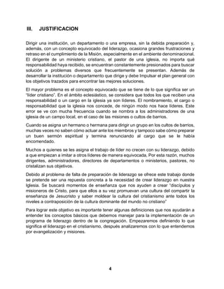 4
III. JUSTIFICACION
Dirigir una institución, un departamento o una empresa, sin la debida preparación y,
además, con un concepto equivocado del liderazgo, ocasiona grandes frustraciones y
retraso en el cumplimiento de la Misión, especialmente en el ambiente denominacional.
El dirigente de un ministerio cristiano, el pastor de una iglesia, no importa qué
responsabilidad haya recibido, se encuentran constantemente presionados para buscar
solución a problemas diversos que frecuentemente se presentan. Además de
desarrollar la institución o departamento que dirige y debe Impulsar el plan general con
los objetivos trazados para encontrar las mejores soluciones.
El mayor problema es el concepto equivocado que se tiene de lo que significa ser un
“líder cristiano”. En el ámbito eclesiástico, se considera que todos los que reciben una
responsabilidad o un cargo en la iglesia ya son líderes. El nombramiento, el cargo o
responsabilidad que la iglesia nos concede, de ningún modo nos hace líderes. Este
error se ve con mucha frecuencia cuando se nombra a los administradores de una
iglesia de un campo local, en el caso de las misiones o cultos de barrios.
Cuando se asigna un hermano o hermana para dirigir un grupo en los cultos de barrios,
muchas veces no saben cómo actuar ante los miembros y tampoco sabe cómo preparar
un buen sermón espiritual y termina renunciando al cargo que se le había
encomendado.
Muchos a quienes se les asigna el trabajo de líder no crecen con su liderazgo, debido
a que empiezan a imitar a otros líderes de manera equivocada, Por esta razón, muchos
dirigentes, administradores, directores de departamentos o ministerios, pastores, no
cristalizan sus objetivos.
Debido al problema de falta de preparación de liderazgo se ofrece este trabajo donde
se pretende ser una repuesta concreta a la necesidad de crear liderazgo en nuestra
Iglesia. Se buscará momentos de enseñanza que nos ayuden a crear “discípulos y
misioneros de Cristo, para que ellos a su vez promuevan una cultura del compartir la
enseñanza de Jesucristo y saber moldear la cultura del cristianismo ante todos los
niveles a contraposición de la cultura dominante del mundo no cristiano”
Para lograr este objetivo es importante tener algunas definiciones que nos ayudarán a
entender los conceptos básicos que debemos manejar para la implementación de un
programa de liderazgo dentro de la congregación. Empezaremos definiendo lo que
significa el liderazgo en el cristianismo, después analizaremos con lo que entendemos
por evangelización y misiones.
 
