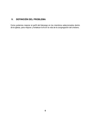 6
V. DEFINICIÓN DEL PROBLEMA
Como podemos mejorar el perfil del liderazgo en los miembros seleccionados dentro
de la iglesia, para mejorar y fortalecer la fe en la vida de la congregación del cristiano.
 