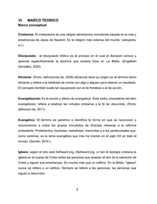 7
VI. MARCO TEORICO
Marco conceptual
Cristianos: El cristianismo es una religión abrahámica monoteísta basada en la vida y
enseñanzas de Jesús de Nazaret. Es la religión más extensa del mundo. (wikipedia,
s.f.)
Discipulado: el discipulado bíblico es el proceso en el cual el discípulo conoce y
aprende específicamente la doctrina que enseña Dios en La Biblia. (Engelbert
González, 2020)
Eficiente: (Porto, definiciones.de, 2008) eficiencia tiene su origen en el término latino
eficiente y refiere a la habilidad de contar con algo o alguien para obtener un resultado.
El concepto también suele ser equiparado con el de fortaleza o el de acción.
Evangelización: Es la acción y efecto de evangelizar. Este verbo, procedente del latín
evangelizare, refiere a predicar las virtudes cristianas y la fe de Jesucristo. (Porto,
definicion.de, 2011)
Evangélica: El término es genérico e identifica la forma en que se reconocen y
reconocemos a todos los grupos vinculados de diversas maneras a la reforma
protestante. Protestantes, bautistas, metodistas, menonitas y a los pentecostales que,
como veremos, es la rama evangélica que más ha crecido en el siglo XX en todo el
mundo. (Semán, 2018 ).
Iglesia: según el sitio web faithward.org, (faithward.org, s.f.)en la teología cristiana la
iglesia es el cuerpo de Cristo todas las personas que aceptan el don de la salvación de
Cristo y siguen sus enseñanzas. Es mucho más que un edificio. En la Biblia, "iglesia"
nunca se refiere a un edificio. Siempre se refiere a las personas, las personas que
siguen a Jesucristo.
 