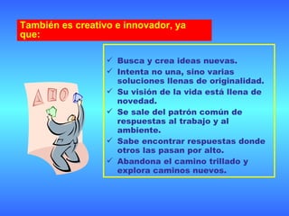 Busca y crea ideas nuevas. Intenta no una, sino varias soluciones llenas de originalidad. Su visión de la vida está llena de novedad. Se sale del patrón común de respuestas al trabajo y al ambiente. Sabe encontrar respuestas donde otros las pasan por alto. Abandona el camino trillado y explora caminos nuevos.  También es creativo e innovador, ya que: 