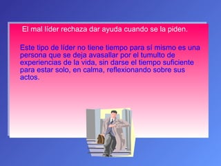 El mal líder rechaza dar ayuda cuando se la piden. Este tipo de líder no tiene tiempo para sí mismo es una persona que se deja avasallar por el tumulto de experiencias de la vida, sin darse el tiempo suficiente para estar solo, en calma, reflexionando sobre sus actos. 