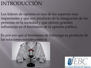 INTRODUCCIÓN
Los lideres de opinión es uno de los aspectos mas
importantes y que son producto de la integración de las
personas en la sociedad y que ejercen grandes
influencias en el fenómeno de la opinión publica.
Es por eso que el fenómeno de liderazgo es producto de
las relaciones sociales entre si
