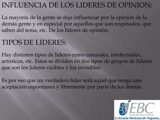 INFLUENCIA DE LOS LIDERES DE OPINION:
La mayoría de la gente se deja influenciar por la opinión de la
demás gente y en especial por aquellos que son respetados, que
saben del tema, etc. De los lideres de opinión.
TIPOS DE LIDERES:
Hay distintos tipos de lideres como naturales, intelectuales,
artísticos, etc. Estos se dividen en dos tipos de grupos de lideres
que son los lideres visibles y los invisibles.
Es por eso que un verdadero líder será aquel que tenga una
aceptación espontanea y libremente por parte de los demás.