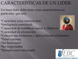 CARACTERISTICAS DE UN LIDER:
Un buen líder debe tener unas características en
particular, que son:
*Capacidad para comunicarse
*Inteligencia emocional
*Capacidad de establecer metas y objetivos
*Capacidad de planeación
*Conocer sus fortalezas y aprovecharlas al máximo
*Tener carisma
*Ser Innovador
*Ser responsable
*Siempre estar informado