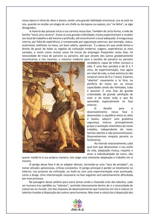 nessa época é cheia de altos e baixos; existe uma grande labilidade emocional, ora se está no
céu, quando se recebe um elogio de um chefe ou da esposa ou esposo, ora "na lama", se algo
desagradou.
A maioria das pessoas inicia a sua carreira nessa fase. Também de certa forma, a mãe de
família "Inicia uma carreira". Existe aí uma grande criatividade; muitos experimentam e mudam
seu local de trabalho e até mesmo a profissão, até encontrarem o local adequado. A insegurança
interna, por falta de experiência, é compensada por seguranças externas: por exemplo, status,
automóvel, telefones na mesa, um bom salário, aparências. É a época em que ainda temos o
direito de gozar de todas as regalias da civilização moderna: viagens, experiências as mais
variadas, e assim como muitas vezes há trocas de empregos freqüentes nesta fase, há
necessidade de troca de parceira ou parceiro, até que através dos outros gradativamente
encontramos a nós mesmos, e estamos maduros para a escolha da parceira ou parceiro
verdadeiro, capaz de trilhar conosco a
vida. É uma fase paralela à de O a 7
anos, de experimentação, mas agora
em nível de vida, a nível anímico (e não
corporal como de O a 7 anos). Estamos
"abertos" novamente e lá fora, na
periferia do nosso ser, as nossas
capacidades ainda são ilimitadas, tudo
é possível. É uma fase de grande
criatividade, de grande satisfação de
viver e de testar tudo o que foi
aprendido especialmente na fase
anterior.
O
desafio
para
o
desenvolvimento nessa fase é
desenvolver o equilíbrio entre os altos
e baixos, adquirir uma gradativa
segurança interna, principalmente
graças à avaliação sistemática do nosso
trabalho, independente do meio.
Sermos abertos e não preconceituosos.
Desenvolvermos empatia perante os
fenômenos;
Ao nível do relacionamento, cada
qual tem que desenvolver o seu estilo
de vida, adaptação mutua, respeito e
amor à individualidade do outro, não
querer moldá-lo à sua própria maneira. Isto exige uma constante adaptação e trabalho em si
mesmo.
O perigo dessa fase é de se adaptar demais, tornando-se uma "vaca de presépio", ou
tomar atitudes apreensivas, críticas constantes. O perigo principal é perder-se totalmente no
externo, nos prazeres da civilização, ou iludir-se com uma experimentação mais acentuada,
como a droga. Uma interiorização necessária na fase seguinte será extremamente dificultada
por esse processo.
Na passagem desse setênio para outro temos ainda a chamada crise dos talentos, cada
ser humano traz aptidões ou "talentos", sentindo intensamente dentro de si a necessidade de
colocá-los no mundo. Um dos impulsos de desenvolvimento que trazemos em nós é colocar os
talentos trazidos à disposição dos outros seres humanos. Mas viver e colocá-los à disposição dos

 