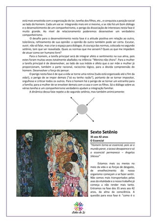 está mais envolvida com a organização do lar, tarefas dos filhos, etc., e conquista a posição social
ao lado do homem. Cada um vai se integrando mais em si mesmo, e se não há um bom diálogo
e o desenvolvimento de um companheirismo, o perigo da dissociação de interesses nesta fase é
muito grande. Ao nível de relacionamento poderemos desenvolver um verdadeiro
companheirismo.
O desafio para o desenvolvimento nesta fase é a atitude positiva em relação ao outro,
tolerância, refreamento de sua opinião: a opinião do outro também pode ser certa. Escutar,
ouvir, não só falar, mas criar o espaço para diálogos. A couraça das normas, colocada no segundo
setênio, tem que ser reavaliada. Quais as normas que me servem? Quais as que me impedem
de atuar como ser humano livre?
Para o homem, a tarefa principal será de integrar afeto e sentimento na sua alma, pois
estes foram muitas vezes totalmente abafados na infância: "Menino não chora". Para a mulher
a tarefa principal é de desenvolver, ao lado de sua índole e afeto que o ser mãe e mulher já
proporcionam, também a parte racional, raciocínio lógico, para a devida compreensão do
homem. Desenvolver a força do pensar.
O perigo nesta fase é de que a vida se torne uma rotina (tudo está organizado até o fim da
vida!), o perigo de se impor demais ("só eu tenho razão"), portanto de se tornar impositor,
orgulhoso e criticar todos os outros. Para o homem há o perigo de se tornar um estranho para
a família; para a mulher de se envolver demais com a casa e com os filhos. Só o diálogo sobre as
várias tarefas e um companheirismo verdadeiro ajudam a integração familiar.
A dinâmica dessa fase repete a do segundo setênio, mas também animicamente:

Sexto Setênio
35 aos 42 anos
O Essencial
“Homem torna-se essencial, pois se o
mundo parar, o acaso desaparece e só
o essencial permanece – Angelus
Silesius”
Estamos mais ou menos no
meio da vida e as forças de desgaste,
de envelhecimento do nosso
organismo começam a se fazer sentir.
Não somos mais transportados pelas
asas da vitalidade e o nosso trabalho já
começa a não render mais tanto.
Entramos na fase dos 35 anos aos 42
anos, da alma da consciência. A
questão para essa fase é: "como é o

 