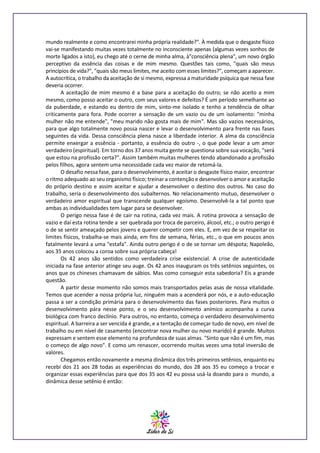 mundo realmente e como encontrarei minha própria realidade?". À medida que o desgaste físico
vai-se manifestando muitas vezes totalmente no inconsciente apenas (algumas vezes sonhos de
morte ligados a isto), eu chego até o cerne de minha alma, à"consciência plena", um novo órgão
perceptivo da essência das coisas e de mim mesmo. Questões tais como, "quais são meus
princípios de vida?", "quais são meus limites, me aceito com esses limites?", começam a aparecer.
A autocrítica, o trabalho da aceitação de si mesmo, expressa a maturidade psíquica que nessa fase
deveria ocorrer.
A aceitação de mim mesmo é a base para a aceitação do outro; se não aceito a mim
mesmo, como posso aceitar o outro, com seus valores e defeitos? É um período semelhante ao
da puberdade, e estando eu dentro de mim, sinto-me isolado e tenho a tendência de olhar
criticamente para fora. Pode ocorrer a sensação de um vazio ou de um isolamento: "minha
mulher não me entende", "meu marido não gosta mais de mim". Mas são vazios necessários,
para que algo totalmente novo possa nascer e levar o desenvolvimento para frente nas fases
seguintes da vida. Dessa consciência plena nasce a liberdade interior. A alma da consciência
permite enxergar a essência - portanto, a essência do outro -, o que pode levar a um amor
verdadeiro (espiritual). Em torno dos 37 anos muita gente se questiona sobre sua vocação, "será
que estou na profissão certa?". Assim também muitas mulheres tendo abandonado a profissão
pelos filhos, agora sentem uma necessidade cada vez maior de retomá-la.
O desafio nessa fase, para o desenvolvimento, é aceitar o desgaste físico maior, encontrar
o ritmo adequado ao seu organismo físico; treinar a contenção e desenvolver o amor e aceitação
do próprio destino e assim aceitar e ajudar a desenvolver o destino dos outros. No caso do
trabalho, seria o desenvolvimento dos subalternos. No relacionamento mutuo, desenvolver o
verdadeiro amor espiritual que transcende qualquer egoísmo. Desenvolvê-la a tal ponto que
ambas as individualidades tem lugar para se desenvolver.
O perigo nessa fase é de cair na rotina, cada vez mais. A rotina provoca a sensação de
vazio e daí esta rotina tende a ser quebrada por troca de parceiro, álcool, etc.; o outro perigo é
o de se sentir ameaçado pelos jovens e querer competir com eles. E, em vez de se respeitar os
limites físicos, trabalha-se mais ainda, em fins de semana, férias, etc., o que em poucos anos
fatalmente levará a uma "estafa". Ainda outro perigo é o de se tornar um déspota; Napoleão,
aos 35 anos colocou a coroa sobre sua própria cabeça!
Os 42 anos são sentidos como verdadeira crise existencial. A crise de autenticidade
iniciada na fase anterior atinge seu auge. Os 42 anos inauguram os três setênios seguintes, os
anos que os chineses chamavam de sábios. Mas como conseguir esta sabedoria? Eis a grande
questão.
A partir desse momento não somos mais transportados pelas asas de nossa vitalidade.
Temos que acender a nossa própria luz, ninguém mais a acenderá por nós, e a auto-educação
passa a ser a condição primária para o desenvolvimento das fases posteriores. Para muitos o
desenvolvimento pára nesse ponto, e o seu desenvolvimento anímico acompanha a curva
biológica com franco declínio. Para outros, no entanto, começa o verdadeiro desenvolvimento
espiritual. A barreira a ser vencida é grande, e a tentação de começar tudo de novo, em nível de
trabalho ou em nível de casamento (encontrar nova mulher ou novo marido) é grande. Muitos
expressam e sentem esse elemento na profundeza de suas almas. "Sinto que não é um fim, mas
o começo de algo novo". E como um renascer, ocorrendo muitas vezes uma total inversão de
valores.
Chegamos então novamente a mesma dinâmica dos três primeiros setênios, enquanto eu
recebi dos 21 aos 28 todas as experiências do mundo, dos 28 aos 35 eu começo a trocar e
organizar essas experiências para que dos 35 aos 42 eu possa usá-la doando para o mundo, a
dinâmica desse setênio é então:

 