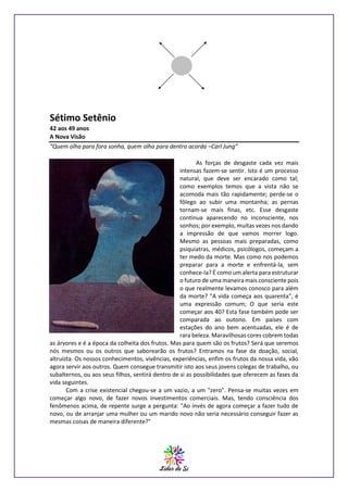 Sétimo Setênio
42 aos 49 anos
A Nova Visão
“Quem olha para fora sonha, quem olha para dentro acorda –Carl Jung”
As forças de desgaste cada vez mais
intensas fazem-se sentir. Isto é um processo
natural, que deve ser encarado como tal;
como exemplos temos que a vista não se
acomoda mais tão rapidamente; perde-se o
fôlego ao subir uma montanha; as pernas
tornam-se mais finas, etc. Esse desgaste
continua aparecendo no inconsciente, nos
sonhos; por exemplo, muitas vezes nos dando
a impressão de que vamos morrer logo.
Mesmo as pessoas mais preparadas, como
psiquiatras, médicos, psicólogos, começam a
ter medo da morte. Mas como nos podemos
preparar para a morte e enfrentá-la, sem
conhece-Ia? É como um alerta para estruturar
o futuro de uma maneira mais consciente pois
o que realmente levamos conosco para além
da morte? "A vida começa aos quarenta", é
uma expressão comum; O que seria este
começar aos 40? Esta fase também pode ser
comparada ao outono. Em países com
estações do ano bem acentuadas, ele é de
rara beleza. Maravilhosas cores cobrem todas
as árvores e é a época da colheita dos frutos. Mas para quem são os frutos? Será que seremos
nós mesmos ou os outros que saborearão os frutos? Entramos na fase da doação, social,
altruísta. Os nossos conhecimentos, vivências, experiências, enfim os frutos da nossa vida, vão
agora servir aos outros. Quem consegue transmitir isto aos seus jovens colegas de trabalho, ou
subalternos, ou aos seus filhos, sentirá dentro de si as possibilidades que oferecem as fases da
vida seguintes.
Com a crise existencial chegou-se a um vazio, a um "zero". Pensa-se muitas vezes em
começar algo novo, de fazer novos investimentos comerciais. Mas, tendo consciência dos
fenômenos acima, de repente surge a pergunta: "Ao invés de agora começar a fazer tudo de
novo, ou de arranjar uma mulher ou um marido novo não seria necessário conseguir fazer as
mesmas coisas de maneira diferente?"

 