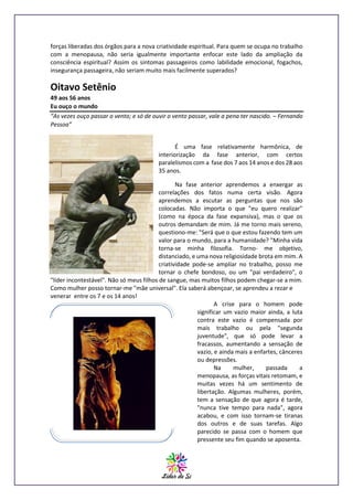 forças liberadas dos órgãos para a nova criatividade espiritual. Para quem se ocupa no trabalho
com a menopausa, não seria igualmente importante enfocar este lado da ampliação da
consciência espiritual? Assim os sintomas passageiros como labilidade emocional, fogachos,
insegurança passageira, não seriam muito mais facilmente superados?

Oitavo Setênio
49 aos 56 anos
Eu ouço o mundo
“As vezes ouço passar o vento; e só de ouvir o vento passar, vale a pena ter nascido. – Fernando
Pessoa”
É uma fase relativamente harmônica, de
interiorização da fase anterior, com certos
paralelismos com a fase dos 7 aos 14 anos e dos 28 aos
35 anos.
Na fase anterior aprendemos a enxergar as
correlações dos fatos numa certa visão. Agora
aprendemos a escutar as perguntas que nos são
colocadas. Não importa o que "eu quero realizar"
(como na época da fase expansiva), mas o que os
outros demandam de mim. Já me torno mais sereno,
questiono-me: "Será que o que estou fazendo tem um
valor para o mundo, para a humanidade? "Minha vida
torna-se minha filosofia. Torno- me objetivo,
distanciado, e uma nova religiosidade brota em mim. A
criatividade pode-se ampliar no trabalho, posso me
tornar o chefe bondoso, ou um "pai verdadeiro", o
"líder incontestável". Não só meus filhos de sangue, mas muitos filhos podem chegar-se a mim.
Como mulher posso tornar-me "mãe universal". Ela saberá abençoar, se aprendeu a rezar e
venerar entre os 7 e os 14 anos!
A crise para o homem pode
significar um vazio maior ainda, a luta
contra este vazio é compensada por
mais trabalho ou pela "segunda
juventude", que só pode levar a
fracassos, aumentando a sensação de
vazio, e ainda mais a enfartes, cânceres
ou depressões.
Na
mulher,
passada
a
menopausa, as forças vitais retomam, e
muitas vezes há um sentimento de
libertação. Algumas mulheres, porém,
tem a sensação de que agora é tarde,
"nunca tive tempo para nada", agora
acabou, e com isso tornam-se tiranas
dos outros e de suas tarefas. Algo
parecido se passa com o homem que
pressente seu fim quando se aposenta.

 