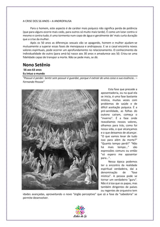 A CRISE DOS 56 ANOS – A ANDROPAUSA
Para o homem, este aspecto é de caráter mais psíquico não significa perda de potência
(que para alguns ocorre mais cedo, para outros só muito mais tarde). É como um lutar contra si
mesmo e contra tudo; é uma tormenta num copo de água e geralmente de' mais curta duração
que a crise da mulher.
Após os 50 anos as diferenças sexuais vão se apagando, homem e mulher ajudam-se
mutuamente a superar essas fases de menopausa e andropausa. E se o casal encontra novos
valores espirituais, pode ocorrer um aprofundamento no relacionamento. O conhecimento da
individualidade do outro (para amá-la) nasce aos 30 anos e amadurece aos 50. Criou-se uma
fidelidade capaz de transpor a morte. Não se pede mais, se dá.

Nono Setênio
56 aos 63 anos
Eu intuo o mundo
“Possuir é perder. Sentir sem possuir é guardar, porque é extrair de uma coisa a sua essência.. –
Fernando Pessoa”
Esta fase que precede a
aposentadoria, ou na qual ela
se inicia, é uma fase bastante
mística, muitas vezes com
problemas de saúde e de
difícil aceitação psíquica. É a
pré-senilidade, as folhas do
outono caíram, começa o
"inverno". É a fase onde
reavaliamos nossos valores,
olhamos para trás, como foi
nossa vida, o que alcançamos
e o que deixamos de alcançar.
"O que vamos levar de tudo
isso para além da morte?"
"Quanto tempo perdi!" "Não
há mais tempo..." são
expressões comuns ou então
"só espero me aposentar
para...".
Nessa época podemos
ter o encontro da realidade
espiritual verdadeira, daí a
denominação
de
"fase
mística". A pessoa pode se
tornar um verdadeiro "guru".
Não é à toa que os papas, mas
também dirigentes de países
ou regentes de orquestra tem
idades avançadas, aproveitando o novo "órgão perceptivo" que só a fase da "sabedoria" se
permite desenvolver.

 