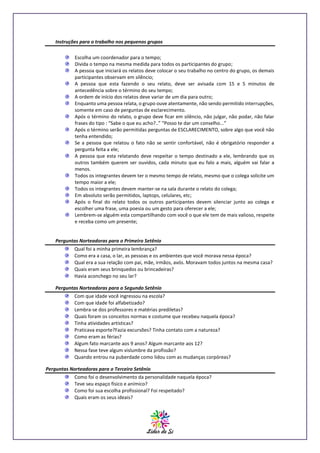 Instruções para o trabalho nos pequenos grupos
Escolha um coordenador para o tempo;
Divida o tempo na mesma medida para todos os participantes do grupo;
A pessoa que iniciará os relatos deve colocar o seu trabalho no centro do grupo, os demais
participantes observam em silêncio;
A pessoa que esta fazendo o seu relato, deve ser avisada com 15 e 5 minutos de
antecedência sobre o término do seu tempo;
A ordem de início dos relatos deve variar de um dia para outro;
Enquanto uma pessoa relata, o grupo ouve atentamente, não sendo permitido interrupções,
somente em caso de perguntas de esclarecimento.
Após o término do relato, o grupo deve ficar em silêncio, não julgar, não podar, não falar
frases do tipo : “Sabe o que eu acho?..” “Posso te dar um conselho...”
Após o término serão permitidas perguntas de ESCLARECIMENTO, sobre algo que você não
tenha entendido;
Se a pessoa que relatou o fato não se sentir confortável, não é obrigatório responder a
pergunta feita a ele;
A pessoa que esta relatando deve respeitar o tempo destinado a ele, lembrando que os
outros também querem ser ouvidos, cada minuto que eu falo a mais, alguém vai falar a
menos.
Todos os integrantes devem ter o mesmo tempo de relato, mesmo que o colega solicite um
tempo maior a ele;
Todos os integrantes devem manter-se na sala durante o relato do colega;
Em absoluto serão permitidos, laptops, celulares, etc;
Após o final do relato todos os outros participantes devem silenciar junto ao colega e
escolher uma frase, uma poesia ou um gesto para oferecer a ele;
Lembrem-se alguém esta compartilhando com você o que ele tem de mais valioso, respeite
e receba como um presente;

Perguntas Norteadoras para o Primeiro Setênio
Qual foi a minha primeira lembrança?
Como era a casa, o lar, as pessoas e os ambientes que você morava nessa época?
Qual era a sua relação com pai, mãe, irmãos, avós. Moravam todos juntos na mesma casa?
Quais eram seus brinquedos ou brincadeiras?
Havia aconchego no seu lar?
Perguntas Norteadoras para o Segundo Setênio
Com que idade você ingressou na escola?
Com que idade foi alfabetizado?
Lembra-se dos professores e matérias prediletas?
Quais foram os conceitos normas e costume que recebeu naquela época?
Tinha atividades artísticas?
Praticava esporte?Fazia excursões? Tinha contato com a natureza?
Como eram as férias?
Algum fato marcante aos 9 anos? Algum marcante aos 12?
Nessa fase teve algum vislumbre da profissão?
Quando entrou na puberdade como lidou com as mudanças corpóreas?
Perguntas Norteadoras para o Terceiro Setênio
Como foi o desenvolvimento da personalidade naquela época?
Teve seu espaço físico e anímico?
Como foi sua escolha profissional? Foi respeitado?
Quais eram os seus ideais?

 