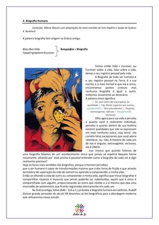 A Biografia Humana
Conteúdo: Milene Mizuta com adaptações do texto extraído do livro Higiêne e Saúde de Gudrun
K. Burkhard

A palavra biografia tem origem na Grécia antiga:

Βíος=Bio=Vida
Γραφή=gráphein=Escrever

Βιογραφία = Biografia

Temos então Vida + Escrever, ou
Escrever sobre a vida, falar sobre a vida,
deixar o seu registro pessoal pela vida.
A Biografia de todo ser humano é
o seu registro pessoal na Terra, é a sua
escrita, e o mais incrível é que ela é única,
encontramos pontos comuns mas
nenhuma biografia é igual a outra.
Voltemos novamente ao dicionário:
A palavra única siginifica:
1. Só; sem outro da sua espécie ou
qualidade.2. Fig. Muito superior aos outros,
excepcional!.3. Sem precedentes.4. Singular,
extravagante; ridículo.5. Excepcional!;
exclusivo.

Olhe agora para sua vida e perceba
o quanto você é realmente individual,
perceba o quanto dentro de sua história
existem qualidades que não se expressam
em mais nenhuma outra, veja como ela
contém fatos excepcionais que você adora
relembrar, ou, não; A história de cada um
de nós é singular, extravagante, exclusiva,
ela é ÚNICA.
Isso mostra que quando falamos de
uma biografia falamos de um acontecimento único que jamais se repetirá daquela forma
novamente, olhando por esse prisma é possível entender como a biografia de cada um é algo
realmente precioso?
Hoje os livros mais vendidos são biografias, porque o homem percebeu
que o ser humano é capaz de transformações maiores que a dos livros de ficção e que através
da história de superação da vida de outrem eu aprendo a compreender a minha vida.
Então se olhando a vida de outro eu compreendo a minha vida, significa que trocar biografias é
compartilhar riquezas e tesouros que jamais poderão ser substituídos, aquilo que é único é
compartilhado com alguém, proporcionando ao outro que recebe e a si mesmo que doa uma
imensidão de sentimentos que ficarão registrados eternamente em cada um.
Na Grécia antiga, Sólon (640 – 553 a.C.) já dividia a biografia humana em setênios. Rudolf
Steiner grande pensador do século XX desenhou as leis biográficas para a abordagem moderna
que utilizaremos nesse estudo.

 