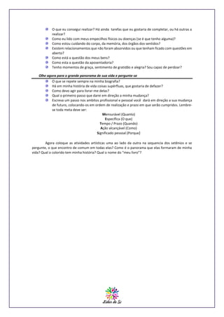 O que eu consegui realizar? Há ainda tarefas que eu gostaria de completar, ou há outras a
realizar?
Como eu lido com meus empecilhos físicos ou doenças (se é que tenho alguma)?
Como estou cuidando do corpo, da memória, dos órgãos dos sentidos?
Existem relacionamentos que não foram absorvidos ou que tenham ficado com questões em
aberto?
Como está a questão dos meus bens?
Como esta a questão da aposentadoria?
Tenho momentos de graça, sentimento de gratidão e alegria? Sou capaz de perdoar?
Olhe agora para o grande panorama de sua vida e pergunte-se
O que se repete sempre na minha biografia?
Há em minha história de vida coisas supérfluas, que gostaria de defazer?
Como devo agir para livrar-me delas?
Qual o primeiro passo que darei em direção a minha mudança?
Escreva um passo nos ambitos profissional e pessoal você dará em direção a sua mudança
de futuro, colocando-os em ordem de realização e prazo em que serão cumpridos. Lembrese toda meta deve ser:
Mensurável (Quanto)
Específica (O que)
Tempo / Prazo (Quando)
Ação alcançável (Como)
Significado pessoal (Porque)
Agora coloque as atividades artísticas uma ao lado da outra na sequencia dos setênios e se
pergunte, o que encontro de comum em todas elas? Como é o panorama que elas formaram de minha
vida? Qual o colorido tem minha história? Qual o nome do “meu livro”?

 