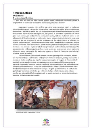 Terceiro Setênio
14 aos 21 anos
O nascimento da identidade
“O mais tolo de todos os erros ocorre quando jovens inteligentes acreditam perder a
originalidade ao reconhecer a verdade já reconhecida por outros. - Goethe”
A passagem para esse novo setênio representa uma crise ainda maior, as mudanças
corporais são intensas e profundas nessa época, especialmente devido ao crescimento dos
membros e à maturação sexual, que são acompanhadas pelo desenvolvimento anímico, dando
muitas vezes aquele aspecto desengonçado, desajeitado. A puberdade representa um limiar
para o ser humano, até então vivíamos com que em sonho, nada era muito real, tornar-se um
adolescente é literalmente cair na real, muitos jovens recusam inconscientemente essa nova
mudança, por isso o número de suicídio nessa época é tão grande, outros se refugiam em
drogas, contatos virtuais, como que querendo voltar para a antiga situação paradisíaca em que
viviam. As meninas nessa época em sua grande maioria já passaram pela primeira menarca, nos
meninos a voz começa a engrossar e tudo isso provoca um sentimento de profunda vergonha
ao adolescente, então começamos a olhar o sexo oposto e a perceber que somos realmente
diferentes ocorre a separação dos sexos, aqui surgem os clubes da “luluzinhas e do bolinha”,
ocorre a “queda do paraíso”.
Juntamente com tudo isso vem também um sensação de grande isolamento, de não
ser incompreendido e o adolescente então procura forma de ser aceito, começa a conquistar o
mundo de dentro para fora, isso significa procurar correlações da imagem do “Homem ideal”
que cada um carrega dentro de si com algo externo, surgem aqui os ídolos, aqueles que a
partir de si modificam o mundo, como é o sonho de todo adolescente, o que muitas vezes vai
contra os valores familiares e a tudo que ele aprendeu até então, o jovem encontra-se numa
tensão enorme porque se de um lado ele carrega a imagem quase imaculada do ser humano
perfeito por outro lado os instintos que estão em ebulição solicitam outra coisa, e é esse
conflito que o torna tão difícil nessa época, ele se revolta tornando-se um revolucionário, um
idealista, nele germina o novo mundo.

“A expulsão do Paraíso – Michelangelo – Sex XV”

 