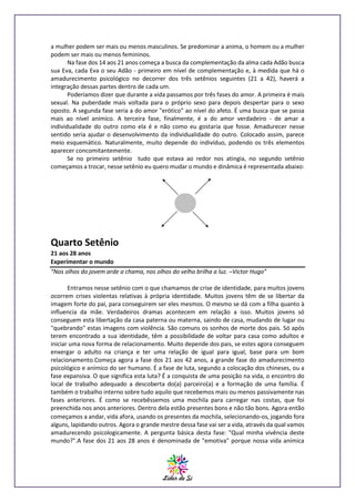 a mulher podem ser mais ou menos masculinos. Se predominar a anima, o homem ou a mulher
podem ser mais ou menos femininos.
Na fase dos 14 aos 21 anos começa a busca da complementação da alma cada Adão busca
sua Eva, cada Eva o seu Adão - primeiro em nível de complementação e, à medida que há o
amadurecimento psicológico no decorrer dos três setênios seguintes (21 a 42), haverá a
integração dessas partes dentro de cada um.
Poderíamos dizer que durante a vida passamos por três fases do amor. A primeira é mais
sexual. Na puberdade mais voltada para o próprio sexo para depois despertar para o sexo
oposto. A segunda fase seria a do amor "erótico" ao nível do afeto. É uma busca que se passa
mais ao nível anímico. A terceira fase, finalmente, é a do amor verdadeiro - de amar a
individualidade do outro como ela é e não como eu gostaria que fosse. Amadurecer nesse
sentido seria ajudar o desenvolvimento da individualidade do outro. Colocado assim, parece
meio esquemático. Naturalmente, muito depende do indivíduo, podendo os três elementos
aparecer concomitantemente.
Se no primeiro setênio tudo que estava ao redor nos atingia, no segundo setênio
começamos a trocar, nesse setênio eu quero mudar o mundo e dinâmica é representada abaixo:

Quarto Setênio
21 aos 28 anos
Experimentar o mundo
“Nos olhos do jovem arde a chama, nos olhos do velho brilha a luz. –Victor Hugo”
Entramos nesse setênio com o que chamamos de crise de identidade, para muitos jovens
ocorrem crises violentas relativas à própria identidade. Muitos jovens têm de se libertar da
imagem forte do pai, para conseguirem ser eles mesmos. O mesmo se dá com a filha quanto à
influencia da mãe. Verdadeiros dramas acontecem em relação a isso. Muitos jovens só
conseguem esta libertação da casa paterna ou materna, saindo de casa, mudando de lugar ou
"quebrando" estas imagens com violência. São comuns os sonhos de morte dos pais. Só após
terem encontrado a sua identidade, têm a possibilidade de voltar para casa como adultos e
iniciar uma nova forma de relacionamento. Muito depende dos pais, se estes agora conseguem
enxergar o adulto na criança e ter uma relação de igual para igual, base para um bom
relacionamento.Começa agora a fase dos 21 aos 42 anos, a grande fase do amadurecimento
psicológico e anímico do ser humano. É a fase de luta, segundo a colocação dos chineses, ou a
fase expansiva. O que significa esta luta? É a conquista de uma posição na vida, o encontro do
local de trabalho adequado a descoberta do(a) parceiro(a) e a formação de uma família. É
também o trabalho interno sobre tudo aquilo que recebemos mais ou menos passivamente nas
fases anteriores. É como se recebêssemos uma mochila para carregar nas costas, que foi
preenchida nos anos anteriores. Dentro dela estão presentes bons e não tão bons. Agora então
começamos a andar, vida afora, usando os presentes da mochila, selecionando-os, jogando fora
alguns, lapidando outros. Agora o grande mestre dessa fase vai ser a vida, através da qual vamos
amadurecendo psicologicamente. A pergunta básica desta fase: "Qual minha vivência deste
mundo?".A fase dos 21 aos 28 anos é denominada de "emotiva" porque nossa vida anímica

 