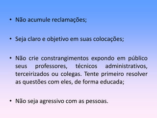 • Não acumule reclamações;
• Seja claro e objetivo em suas colocações;
• Não crie constrangimentos expondo em público
seus professores, técnicos administrativos,
terceirizados ou colegas. Tente primeiro resolver
as questões com eles, de forma educada;
• Não seja agressivo com as pessoas.
 