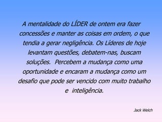 A mentalidade do LÍDER de ontem era fazer
concessões e manter as coisas em ordem, o que
tendia a gerar negligência. Os Líderes de hoje
levantam questões, debatem-nas, buscam
soluções. Percebem a mudança como uma
oportunidade e encaram a mudança como um
desafio que pode ser vencido com muito trabalho
e inteligência.
Jack Welch
 
