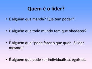 Quem é o líder?
• É alguém que manda? Que tem poder?
• É alguém que todo mundo tem que obedecer?
• É alguém que “pode fazer o que quer...é líder
mesmo!”
• É alguém que pode ser individualista, egoísta..
 