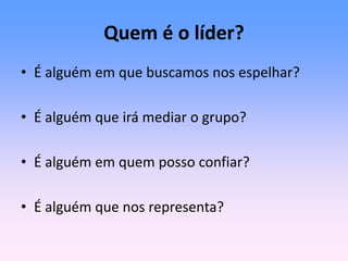 Quem é o líder?
• É alguém em que buscamos nos espelhar?
• É alguém que irá mediar o grupo?
• É alguém em quem posso confiar?
• É alguém que nos representa?
 