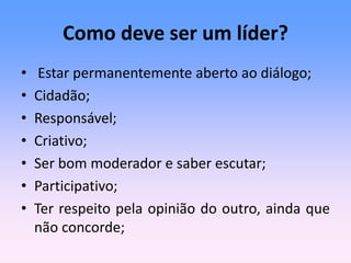 Como deve ser um líder?
• Estar permanentemente aberto ao diálogo;
• Cidadão;
• Responsável;
• Criativo;
• Ser bom moderador e saber escutar;
• Participativo;
• Ter respeito pela opinião do outro, ainda que
não concorde;
 