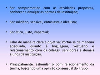 • Ser comprometido com as atividades propostas,
conhecer e divulgar as normas da Instituição;
• Ser solidário, sensível, entusiasta e idealista;
• Ser ético, justo, imparcial;
• Falar de maneira clara e objetiva; Portar-se de maneira
adequada, quanto à linguagem, vestuário e
relacionamento com os colegas, servidores e demais
alunos da instituição.
• Principalmente: estimular o bom relacionamento da
turma, buscando uma opinião consensual do grupo.
 