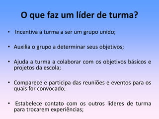 O que faz um líder de turma?
• Incentiva a turma a ser um grupo unido;
• Auxilia o grupo a determinar seus objetivos;
• Ajuda a turma a colaborar com os objetivos básicos e
projetos da escola;
• Comparece e participa das reuniões e eventos para os
quais for convocado;
• Estabelece contato com os outros líderes de turma
para trocarem experiências;
 