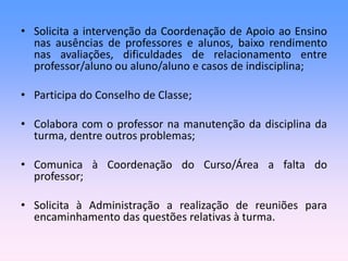 • Solicita a intervenção da Coordenação de Apoio ao Ensino
nas ausências de professores e alunos, baixo rendimento
nas avaliações, dificuldades de relacionamento entre
professor/aluno ou aluno/aluno e casos de indisciplina;
• Participa do Conselho de Classe;
• Colabora com o professor na manutenção da disciplina da
turma, dentre outros problemas;
• Comunica à Coordenação do Curso/Área a falta do
professor;
• Solicita à Administração a realização de reuniões para
encaminhamento das questões relativas à turma.
 