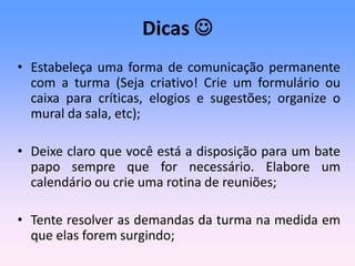 Dicas 
• Estabeleça uma forma de comunicação permanente
com a turma (Seja criativo! Crie um formulário ou
caixa para críticas, elogios e sugestões; organize o
mural da sala, etc);
• Deixe claro que você está a disposição para um bate
papo sempre que for necessário. Elabore um
calendário ou crie uma rotina de reuniões;
• Tente resolver as demandas da turma na medida em
que elas forem surgindo;
 