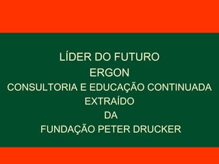 LÍDER DO FUTURO
ERGON
CONSULTORIA E EDUCAÇÃO CONTINUADA
EXTRAÍDO
DA
FUNDAÇÃO PETER DRUCKER
 