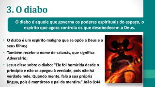 3. O diabo
• O diabo é um espírito maligno que se opõe a Deus e a
seus filhos;
• Também recebe o nome de satanás, que significa
Adversário;
• Jesus disse sobre o diabo: “Ele foi homicida desde o
princípio e não se apegou à verdade, pois não há
verdade nele. Quando mente, fala a sua própria
língua, pois é mentiroso e pai da mentira.” João 8:44
O diabo é aquele que governa os poderes espirituais do espaço, o
espírito que agora controla os que desobedecem a Deus.
 