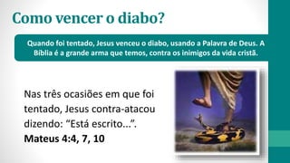 Como vencer o diabo?
Nas três ocasiões em que foi
tentado, Jesus contra-atacou
dizendo: “Está escrito...”.
Mateus 4:4, 7, 10
Quando foi tentado, Jesus venceu o diabo, usando a Palavra de Deus. A
Bíblia é a grande arma que temos, contra os inimigos da vida cristã.
 