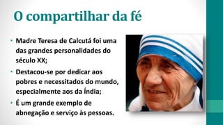 O compartilhar da fé
• Madre Teresa de Calcutá foi uma
das grandes personalidades do
século XX;
• Destacou-se por dedicar aos
pobres e necessitados do mundo,
especialmente aos da Índia;
• É um grande exemplo de
abnegação e serviço às pessoas.
 