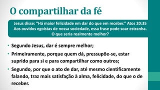 O compartilhar da fé
• Segundo Jesus, dar é sempre melhor;
• Primeiramente, porque quem dá, pressupõe-se, estar
suprido para si e para compartilhar como outros;
• Segundo, por que o ato de dar, até mesmo cientificamente
falando, traz mais satisfação à alma, felicidade, do que o de
receber.
Jesus disse: “Há maior felicidade em dar do que em receber.” Atos 20:35
Aos ouvidos egoístas de nossa sociedade, essa frase pode soar estranha.
O que seria realmente melhor?
 