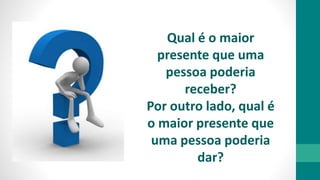 Qual é o maior
presente que uma
pessoa poderia
receber?
Por outro lado, qual é
o maior presente que
uma pessoa poderia
dar?
 