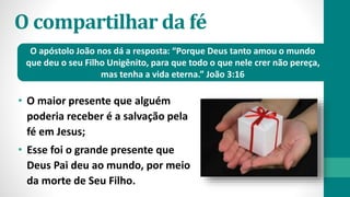 O compartilhar da fé
• O maior presente que alguém
poderia receber é a salvação pela
fé em Jesus;
• Esse foi o grande presente que
Deus Pai deu ao mundo, por meio
da morte de Seu Filho.
O apóstolo João nos dá a resposta: “Porque Deus tanto amou o mundo
que deu o seu Filho Unigênito, para que todo o que nele crer não pereça,
mas tenha a vida eterna.” João 3:16
 