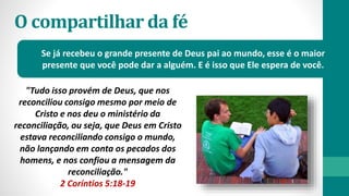 O compartilhar da fé
Se já recebeu o grande presente de Deus pai ao mundo, esse é o maior
presente que você pode dar a alguém. E é isso que Ele espera de você.
"Tudo isso provém de Deus, que nos
reconciliou consigo mesmo por meio de
Cristo e nos deu o ministério da
reconciliação, ou seja, que Deus em Cristo
estava reconciliando consigo o mundo,
não lançando em conta os pecados dos
homens, e nos confiou a mensagem da
reconciliação."
2 Coríntios 5:18-19
 