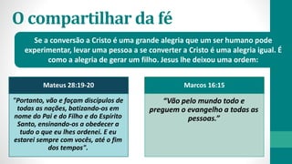 O compartilhar da fé
Se a conversão a Cristo é uma grande alegria que um ser humano pode
experimentar, levar uma pessoa a se converter a Cristo é uma alegria igual. É
como a alegria de gerar um filho. Jesus lhe deixou uma ordem:
Mateus 28:19-20
"Portanto, vão e façam discípulos de
todas as nações, batizando-os em
nome do Pai e do Filho e do Espírito
Santo, ensinando-os a obedecer a
tudo o que eu lhes ordenei. E eu
estarei sempre com vocês, até o fim
dos tempos".
Marcos 16:15
“Vão pelo mundo todo e
preguem o evangelho a todas as
pessoas.”
 