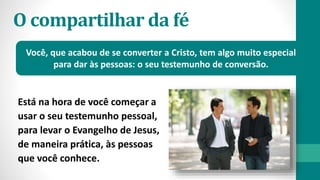 O compartilhar da fé
Está na hora de você começar a
usar o seu testemunho pessoal,
para levar o Evangelho de Jesus,
de maneira prática, às pessoas
que você conhece.
Você, que acabou de se converter a Cristo, tem algo muito especial
para dar às pessoas: o seu testemunho de conversão.
 