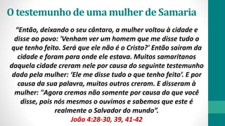 O testemunho de uma mulher de Samaria
“Então, deixando o seu cântaro, a mulher voltou à cidade e
disse ao povo: 'Venham ver um homem que me disse tudo o
que tenho feito. Será que ele não é o Cristo?' Então saíram da
cidade e foram para onde ele estava. Muitos samaritanos
daquela cidade creram nele por causa do seguinte testemunho
dado pela mulher: ‘Ele me disse tudo o que tenho feito’. E por
causa da sua palavra, muitos outros creram. E disseram à
mulher: "Agora cremos não somente por causa do que você
disse, pois nós mesmos o ouvimos e sabemos que este é
realmente o Salvador do mundo”.
João 4:28-30, 39, 41-42
 
