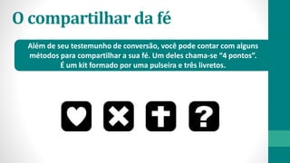 O compartilhar da fé
Além de seu testemunho de conversão, você pode contar com alguns
métodos para compartilhar a sua fé. Um deles chama-se “4 pontos”.
É um kit formado por uma pulseira e três livretos.
 