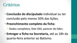 Critérios
• Conclusão do discipulado individual ou ter
concluído pelo menos 50% das lições.
• Preenchimento completo da ficha:
• Dados completos, foto 3X4, parecer do líder;
• Entregar a ficha na Secretaria, até as 18h da
quarta-feira anterior ao Batismo.
 