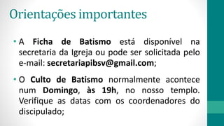 Orientações importantes
• A Ficha de Batismo está disponível na
secretaria da Igreja ou pode ser solicitada pelo
e-mail: secretariapibsv@gmail.com;
• O Culto de Batismo normalmente acontece
num Domingo, às 19h, no nosso templo.
Verifique as datas com os coordenadores do
discipulado;
 