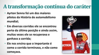 • Ayrton Senna foi um dos maiores
pilotos da História do automobilismo
mundial;
• Em diversas corridas ele se encontrou
perto da última posição e ainda assim,
muitas vezes ele se recuperava e
ganhava a corrida;
• Ele nos ensina que o importante é
como a corrida terminava, e não como
começava.
Atransformação contínua docaráter
 