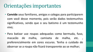 Orientações importantes
• Convide seus familiares, amigos e colegas para participarem
com você desse momento, pois serão dados testemunhos
significativos, sendo que o seu batismo é um testemunho
vivo;
• Para batizar use roupas adequadas como bermuda, fuso,
macacão de malha, camiseta de malha, etc. ,
preferencialmente em cores escuras. Tenha o cuidado de
observar se a roupa não ficará transparente ao se molhar;
 