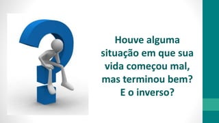 Houve alguma
situação em que sua
vida começou mal,
mas terminou bem?
E o inverso?
 