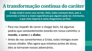 Atransformação contínua docaráter
• Para nos impedir de correr e chegar bem, há algumas
pedras que constantemente estarão em nosso caminho: o
mundo, a carne e o diabo;
• Antes de nos convertermos a Cristo, estes inimigos eram
nossos aliados. Mas agora que estamos juntos de Jesus,
eles se tornaram nossos adversários.
A vida cristã é como uma corrida. Nela, todos começam bem, pois a
conversão a Cristo é a maior experiência que alguém pode ter. Entretanto,
o que mais importa é como chegaremos ao final.
 
