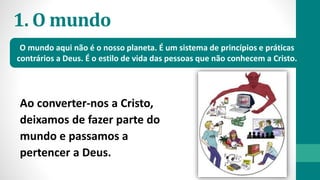 1. O mundo
Ao converter-nos a Cristo,
deixamos de fazer parte do
mundo e passamos a
pertencer a Deus.
O mundo aqui não é o nosso planeta. É um sistema de princípios e práticas
contrários a Deus. É o estilo de vida das pessoas que não conhecem a Cristo.
 